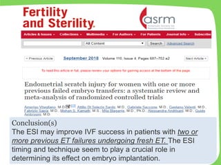 Conclusion(s)
The ESI may improve IVF success in patients with two or
more previous ET failures undergoing fresh ET. The ESI
timing and technique seem to play a crucial role in
determining its effect on embryo implantation.
 