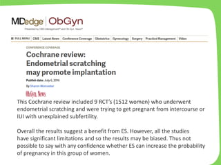 This Cochrane review included 9 RCT’s (1512 women) who underwent
endometrial scratching and were trying to get pregnant from intercourse or
IUI with unexplained subfertility.
Overall the results suggest a benefit from ES. However, all the studies
have significant limitations and so the results may be biased. Thus not
possible to say with any confidence whether ES can increase the probability
of pregnancy in this group of women.
 