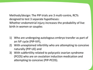 Methods/design: The PIP trials are 3 multi-centre, RCTs
designed to test 3 separate hypotheses:
Whether endometrial injury increases the probability of live
birth in women or couples
1) Who are undergoing autologous embryo transfer as part of
an IVF cycle (PIP-IVF),
2) With unexplained infertility who are attempting to conceive
naturally (PIP-UE) and
3) With subfertility related to polycystic ovarian syndrome
(PCOS) who are on ovulation induction medication and
attempting to conceive (PIP-PCOS).
 