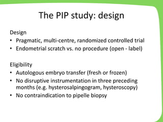 The PIP study: design
Design
• Pragmatic, multi-centre, randomized controlled trial
• Endometrial scratch vs. no procedure (open - label)
Eligibility
• Autologous embryo transfer (fresh or frozen)
• No disruptive instrumentation in three preceding
months (e.g. hysterosalpingogram, hysteroscopy)
• No contraindication to pipelle biopsy
 