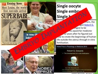 Of this year's Nobel Prize winners, the
work of British physiologist Robert G.
Edwards waited longest to be
recognized. His award for medicine
comes 32 years after he figured out
how to create the beginnings of human
life outside the uterus through in vitro
fertilization.
Single oocyte
Single embryo
Single baby
 