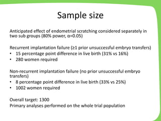 Sample size
Anticipated effect of endometrial scratching considered separately in
two sub groups (80% power, α=0.05)
Recurrent implantation failure (≥1 prior unsuccessful embryo transfers)
• 15 percentage point difference in live birth (31% vs 16%)
• 280 women required
Non-recurrent implantation failure (no prior unsuccessful embryo
transfers)
• 8 percentage point difference in live birth (33% vs 25%)
• 1002 women required
Overall target: 1300
Primary analyses performed on the whole trial population
 