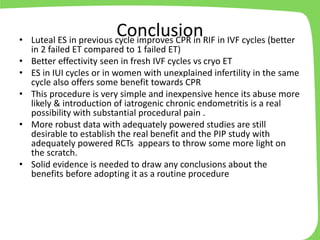 Conclusion• Luteal ES in previous cycle improves CPR in RIF in IVF cycles (better
in 2 failed ET compared to 1 failed ET)
• Better effectivity seen in fresh IVF cycles vs cryo ET
• ES in IUI cycles or in women with unexplained infertility in the same
cycle also offers some benefit towards CPR
• This procedure is very simple and inexpensive hence its abuse more
likely & introduction of iatrogenic chronic endometritis is a real
possibility with substantial procedural pain .
• More robust data with adequately powered studies are still
desirable to establish the real benefit and the PIP study with
adequately powered RCTs appears to throw some more light on
the scratch.
• Solid evidence is needed to draw any conclusions about the
benefits before adopting it as a routine procedure
 