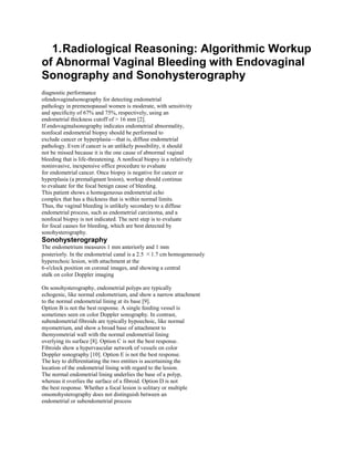 1. Radiological Reasoning: Algorithmic Workup
of Abnormal Vaginal Bleeding with Endovaginal
Sonography and Sonohysterography
diagnostic performance
ofendovaginalsonography for detecting endometrial
pathology in premenopausal women is moderate, with sensitivity
and specificity of 67% and 75%, respectively, using an
endometrial thickness cutoff of > 16 mm [2].
If endovaginalsonography indicates endometrial abnormality,
nonfocal endometrial biopsy should be performed to
exclude cancer or hyperplasia—that is, diffuse endometrial
pathology. Even if cancer is an unlikely possibility, it should
not be missed because it is the one cause of abnormal vaginal
bleeding that is life-threatening. A nonfocal biopsy is a relatively
noninvasive, inexpensive office procedure to evaluate
for endometrial cancer. Once biopsy is negative for cancer or
hyperplasia (a premalignant lesion), workup should continue
to evaluate for the focal benign cause of bleeding.
This patient shows a homogeneous endometrial echo
complex that has a thickness that is within normal limits.
Thus, the vaginal bleeding is unlikely secondary to a diffuse
endometrial process, such as endometrial carcinoma, and a
nonfocal biopsy is not indicated. The next step is to evaluate
for focal causes for bleeding, which are best detected by
sonohysterography.
Sonohysterography
The endometrium measures 1 mm anteriorly and 1 mm
posteriorly. In the endometrial canal is a 2.5 ×1.7 cm homogeneously
hyperechoic lesion, with attachment at the
6-o'clock position on coronal images, and showing a central
stalk on color Doppler imaging

On sonohysterography, endometrial polyps are typically
echogenic, like normal endometrium, and show a narrow attachment
to the normal endometrial lining at its base [9].
Option B is not the best response. A single feeding vessel is
sometimes seen on color Doppler sonography. In contrast,
subendometrial fibroids are typically hypoechoic, like normal
myometrium, and show a broad base of attachment to
themyometrial wall with the normal endometrial lining
overlying its surface [8]. Option C is not the best response.
Fibroids show a hypervascular network of vessels on color
Doppler sonography [10]. Option E is not the best response.
The key to differentiating the two entities is ascertaining the
location of the endometrial lining with regard to the lesion.
The normal endometrial lining underlies the base of a polyp,
whereas it overlies the surface of a fibroid. Option D is not
the best response. Whether a focal lesion is solitary or multiple
onsonohysterography does not distinguish between an
endometrial or subendometrial process
 
