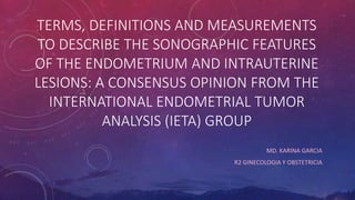 TERMS, DEFINITIONS AND MEASUREMENTS
TO DESCRIBE THE SONOGRAPHIC FEATURES
OF THE ENDOMETRIUM AND INTRAUTERINE
LESIONS: A CONSENSUS OPINION FROM THE
INTERNATIONAL ENDOMETRIAL TUMOR
ANALYSIS (IETA) GROUP
MD. KARINA GARCIA
R2 GINECOLOGIA Y OBSTETRICIA
 