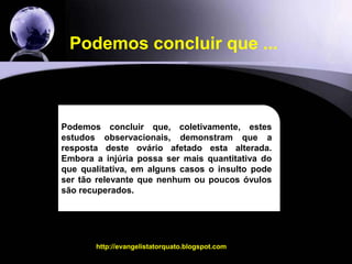 15O outro trabalho...As conclusões:As mulheres com endometriomas bilaterais tiveram significativamente uma menor quantidade de óvulos, usaram mais gonadotrofinas para estimular os ovários, tiveram menos embriões e as taxas de gravidez foram bastante inferiores e com significanciaestatisticahttp://evangelistatorquato.blogspot.com