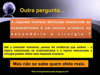 Vamos tentar responder mais outras  perguntas... Mas já sabemos que pacientes com endometriomas operados tem menos óvulos ( resultado da metanálise) e que nos dois trabalhos que avaliaram pacientes com endometriomas bilaterais um deles não mostrou diferenças nas taxas de gravidez, mas no outro mostrou um efeito negativo da cirurgia  em relação as chances de sucesso.