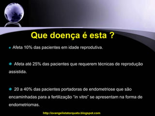 Que doença é esta ?Afeta 10% das pacientes em idade reprodutiva.  Afeta até 25% das pacientes que requerem técnicas de reprodução   assistida.   20 a 40% das pacientes portadoras de endometriose que são encaminhadas para a fertilização “in vitro” se apresentam na forma de endometriomas.http://evangelistatorquato.blogspot.com2