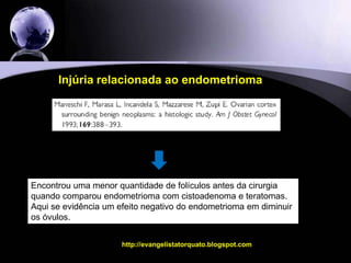 A resposta ovariana diminuída relacionada ao endometrioma é um evento primário ou secundário a cirurgia ?http://evangelistatorquato.blogspot.com19Outra pergunta...Até o presente momento, parece ter evidência que ambos – a injúria relacionada ao endometrioma e a injúria relacionada a cirurgia podem afetar esta resposta ovariana.Mas não se sabe quem afeta mais.