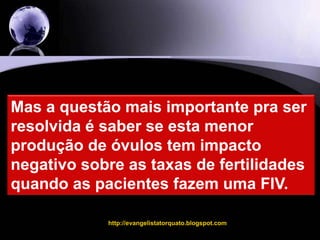 http://evangelistatorquato.blogspot.com7Mas a questão mais importante pra ser resolvida é saber se esta menor produção de óvulos tem impacto negativo sobre as taxas de fertilidades quando as pacientes fazem uma FIV.