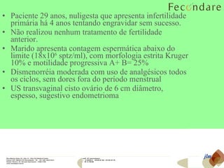 Paciente 29 anos, nuligesta que apresenta infertilidade primária há 4 anos tentando engravidar sem sucesso.  Não realizou nenhum tratamento de fertilidade anterior.  Marido apresenta contagem espermática abaixo do limite (18x10 6  sptz/ml), com morfologia estrita Kruger 10% e motilidade progressiva A+ B= 25% Dismenorréia moderada com uso de analgésicos todos os ciclos, sem dores fora do período menstrual US transvaginal cisto ovário de 6 cm diâmetro, espesso, sugestivo endometrioma jlm 