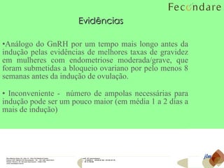Análogo do GnRH por um tempo mais longo antes da indução pelas evidências de melhores taxas de gravidez em mulheres com endometriose moderada/grave, que foram submetidas a bloqueio ovariano por pelo menos 8 semanas antes da indução de ovulação. Inconveniente -  número de ampolas necessárias para indução pode ser um pouco maior (em média 1 a 2 dias a mais de indução) Evidências jlm 