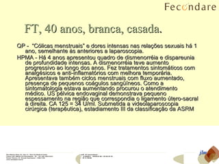 FT, 40 anos, branca,   casada . QP -  “Cólicas menstruais” e dores intensas nas relações sexuais há 1 ano, semelhante às anteriores a laparoscopia. HPMA - Há 4 anos apresentou quadro de dismenorréia e dispareunia de profundidade intensas. A dismenorréia teve aumento progressivo ao longo dos anos. Fez tratamentos sintomáticos com analgésicos e anti-inflamatórios com melhora temporária. Apresentava também ciclos menstruais com fluxo aumentado, presença de pequenos coágulos sangüíneos. Como a sintomatologia estava aumentando procurou o atendimento médico. US pélvica endovaginal demonstrava pequeno espessamento na região que correspondia o ligamento útero-sacral à direita. CA 125 = 34 U/ml. Submetida a videolaparoscopia cirúrgica (terapêutica), estadiamento III da classificação da ASRM  jlm 