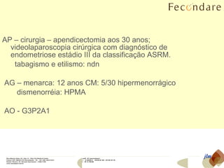AP – cirurgia – apendicectomia aos 30 anos;  videolaparoscopia cirúrgica com diagnóstico de endometriose estádio III da classificação ASRM.  tabagismo e etilismo: ndn AG – menarca: 12 anos CM: 5/30 hipermenorrágico dismenorréia: HPMA AO - G3P2A1 jlm 