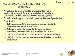 “ Vercellini P – Fertility Sterility vol 80,  N°2 2003: 305-9 Avaliação da dismenorréia em pacientes  com endometriose que foram submetidas a cirurgia e colocação de DIU medicado com levonorgestrel Estudo aberto, grupo paralelo, randomizado 40 pacientes Resultados: 2/20 pcts com DIU apresentaram recorrência da dismenorréia severa em 1 ano 9/20 pcts conduta expectante apresentaram recorrência da dismenorréia severa em 1 ano 15/20 pcts com DIU – satisfeitas ou muito satisfeitas 10/20 pcts conduta expectante – satisfeitas ou muito satisfeitas jlm 