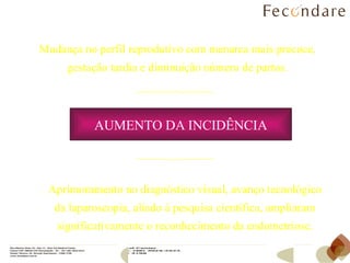 Mudança no perfil reprodutivo com menarca mais precoce, gestação tardia e diminuição número de partos. Aprimoramento no diagnóstico visual, avanço tecnológico da laparoscopia, aliado à pesquisa científica, ampliaram significativamente o reconhecimento da endometriose. AUMENTO DA   INCIDÊNCIA 