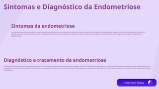 2
Sintomas e Diagnóstico da Endometriose
Sintomas da endometriose
A endometriose é uma condição em que o tecido semelhante ao endométrio cresce fora do útero, causando sintomas como dor pélvica, cólicas menstruais intensas, dor durante a
relação sexual e sangramento anormal. O diagnóstico da endometriose pode ser feito por meio de exames de imagem, como ultrassom transvaginal, ressonância magnética e
laparoscopia.
Diagnóstico e tratamento da endometriose
O diagnóstico da endometriose também pode ser confirmado por meio de biópsia do tecido suspeito. Além dos sintomas característicos, o médico também pode solicitar exames laboratoriais para
investigar a presença de marcadores inflamatórios no sangue. O tratamento da endometriose pode envolver medicamentos para aliviar a dor, terapia hormonal, cirurgia ou uma combinação dessas
abordagens.
Feito com Slidey
 