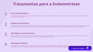 3
Tratamentos para a Endometriose
1 Intervenções médicas
A endometriose é uma condição crônica que afeta milhões de mulheres em todo o mundo. Existem diversos tratamentos disponíveis para ajudar a aliviar os sintomas e melhorar a
qualidade de vida das pacientes.
2 Opções de tratamento
Os tratamentos para a endometriose variam de acordo com a gravidade dos sintomas e a idade da paciente. Alguns dos principais tratamentos incluem o uso de medicamentos para
controlar a dor e a inflamação, terapias hormonais para suprimir o crescimento do tecido endometrial fora do útero, e cirurgias para remover os focos de endometriose.
3 Abordagens complementares
Além dos tratamentos convencionais, algumas mulheres optam por terapias complementares e alternativas para ajudar no controle dos sintomas da endometriose. Estas terapias
podem incluir acupuntura, massagem terapêutica, mudanças na dieta e suplementos nutricionais.
4 Abordagem holística
É importante que as pacientes com endometriose sejam acompanhadas por uma equipe multidisciplinar de profissionais de saúde, que possam oferecer suporte emocional,
orientação nutricional e acompanhamento médico adequado. O tratamento da endometriose deve ser individualizado e adaptado às necessidades específicas de cada paciente.
Feito com Slidey
 