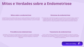 5
Mitos e Verdades sobre a Endometriose
Mitos sobre a endometriose
A endometriose é uma condição médica em que o tecido semelhante ao endométrio cresce fora
do útero, causando sintomas como dor pélvica e sangramento anormal. Um mito comum sobre
a endometriose é que todas as mulheres que têm a condição são inférteis, o que não é verdade.
Sintomas da endometriose
Outro mito é que a endometriose é apenas uma questão de dor menstrual intensa, quando na
verdade pode causar uma variedade de sintomas, como dor durante a relação sexual e
problemas intestinais. Além disso, a endometriose não é apenas um problema físico, mas
também pode ter um impacto significativo na saúde mental e emocional das mulheres.
Prevalência da endometriose
Há também a crença de que a endometriose é uma condição rara, quando na verdade afeta
cerca de 10% das mulheres em idade reprodutiva. É importante aumentar a conscientização
sobre a endometriose para que as mulheres possam buscar diagnóstico e tratamento
adequados.
Tratamento da endometriose
Por fim, muitas mulheres acreditam que a endometriose pode ser curada com cirurgia ou
medicamentos, mas a condição é crônica e não tem cura definitiva. No entanto, existem opções
de tratamento que podem ajudar a controlar os sintomas e melhorar a qualidade de vida das
mulheres com endometriose.
Feito com Slidey
 
