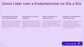 6
Como Lidar com a Endometriose no Dia a Dia
Estratégias para lidar
com a endometriose
Lidar com a endometriose no dia a dia pode ser
desafiador, mas é possível encontrar estratégias
para lidar com os sintomas. É importante
manter uma comunicação aberta com o médico
para ajustar o tratamento conforme necessário.
Além disso, é fundamental cuidar da saúde
emocional e física, buscando formas de reduzir
o estresse e a dor.
Importância da rotina
saudável
Manter uma rotina saudável, com alimentação
balanceada e prática regular de exercícios
físicos, pode ajudar a controlar os sintomas da
endometriose. É importante também descansar
o suficiente e priorizar o autocuidado. Buscar
atividades que proporcionem bem-estar e
relaxamento pode contribuir para o controle da
doença.
Apoio emocional na
endometriose
É fundamental buscar o apoio de familiares e
amigos para lidar com a endometriose no dia a
dia. Ter um suporte emocional pode ajudar a
enfrentar os desafios e dificuldades que a
doença traz. Além disso, participar de grupos
de apoio ou buscar aconselhamento psicológico
pode ser benéfico.
Diálogo e intimidade no
relacionamento
Manter um diálogo aberto com o parceiro
sobre a endometriose e seus impactos na vida
sexual também é importante. Buscar
alternativas para manter a intimidade e o
prazer no relacionamento pode fortalecer a
conexão do casal. Além disso, é fundamental
que o parceiro compreenda a doença e ofereça
apoio durante o tratamento.
Feito com Slidey
 