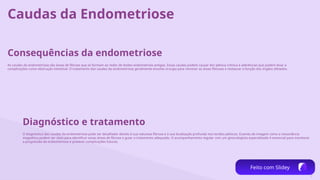 7
Caudas da Endometriose
Consequências da endometriose
As caudas da endometriose são áreas de fibrose que se formam ao redor de lesões endometriais antigas. Essas caudas podem causar dor pélvica crônica e aderências que podem levar a
complicações como obstrução intestinal. O tratamento das caudas da endometriose geralmente envolve cirurgia para remover as áreas fibrosas e restaurar a função dos órgãos afetados.
Diagnóstico e tratamento
O diagnóstico das caudas da endometriose pode ser desafiador devido à sua natureza fibrosa e à sua localização profunda nos tecidos pélvicos. Exames de imagem como a ressonância
magnética podem ser úteis para identificar essas áreas de fibrose e guiar o tratamento adequado. O acompanhamento regular com um ginecologista especializado é essencial para monitorar
a progressão da endometriose e prevenir complicações futuras.
Feito com Slidey
 