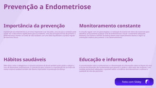 8
Prevenção a Endometriose
Importância da prevenção
A prevenção da endometriose é um tema importante a ser discutido, uma vez que a condição pode
causar dor e desconforto significativos para as mulheres. Uma das principais formas de prevenir a
endometriose é manter um estilo de vida saudável, com uma dieta equilibrada e a prática regular
de exercícios físicos.
Hábitos saudáveis
Além disso, evitar o tabagismo e o consumo excessivo de álcool também pode ajudar a reduzir o
risco de desenvolver endometriose. O controle do peso corporal e a manutenção de um índice de
massa corporal saudável também são fatores importantes na prevenção da doença.
Monitoramento constante
A consulta regular com um ginecologista e a realização de exames de rotina são essenciais para
identificar precocemente qualquer sinal de endometriose e iniciar o tratamento adequado.
Mulheres com histórico familiar da doença devem estar especialmente atentas e seguir as
orientações médicas para prevenir o seu desenvolvimento.
Educação e informação
A conscientização sobre a endometriose e a disseminação de informações sobre os fatores de risco
e formas de prevenção são fundamentais para garantir a saúde e o bem-estar das mulheres. Com
medidas preventivas adequadas, é possível reduzir a incidência da endometriose e melhorar a
qualidade de vida das pacientes.
Feito com Slidey
 