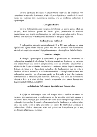 Envolve destruição dos focos de endometriose e remoção de aderências com 
conseqüente restauração da anatomia pélvica. Ocorre significativa redução da dor em 6 
meses nas pacientes com endometriose mínima, leve ou moderada submetidas à 
laparoscopia . 
Cirurgia definitiva 
Envolve histerectomia com ou sem ooforectomia (de acordo com a idade da 
paciente). Está indicada quando há doença grave, persistência de sintomas 
incapacitantes após terapia medicamentosa ou cirúrgica conservadora, outras doenças 
pélvicas com indicação de histerectomia e ausência de desejo de engravidar.1 
Endometriose e fertilidade 
A endometriose acomete aproximadamente 10 a 20% das mulheres em idade 
reprodutiva e alguns estudos relatam que de 30 a 50% das mulheres com endometriose 
são inférteis, sugerindo um possível papel da doença na etiopatogênese da infertilidade. 
Tratamento cirúrgico 
A cirurgia laparoscópica é considerada o padrão-ouro no tratamento de 
endometriose associada à infertilidade Os objetivos principais da cirurgia em pacientes 
com endometriose são: remover completamente todos os implantes endometriais e 
aderências dos órgãos envolvidos e restabelecer a anatomia normal da pelve. O manejo 
delicado do tecido e a hemostasia meticulosa são fundamentais para se evitar a 
formação de novas aderências e focos endometrióticos. A cirurgia laparoscópica para 
endometriose consiste em eletrocauterização ou destruição a laser dos implantes 
endometrióticos e adesiólise para melhorar a fertilidade, nos casos de endometriose 
mínima e leve, e é mais efetiva quando comparada com apenas laparoscopia 
diagnóstica.(CROSERA et all,2010)2 
Assistência de Enfermagem à portadora de Endometriose 
A equipe de enfermagem deve está sempre atenta à queixas de dores em 
pacientes com endometriose e a enfermagem se faz um pilar importante durante o 
tratamento dessa patologia, pois a mulher sofre tanto físico como psicologicamente e o 
enfermeiro deve acolher de maneira eficaz essa clientela, dando suporte assistencial no 
alívio das dores como o sprte emocional nos casos de infertilidade associado à 
endometriose. Abaixo encontra-se ações que podem ser desenvolvidas par o bom 
acolhimento eficaz dessas pacientes. 
 
