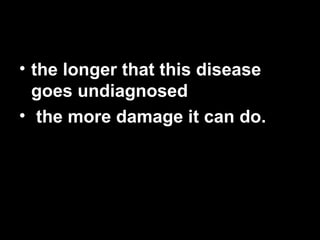 the longer that this disease goes undiagnosed the more damage it can do.   