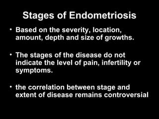 Stages of Endometriosis B ased on the severity, location, amount, depth and size of growths.  The stages of the disease do not indicate the level of pain, infertility or symptoms.  the correlation between stage and extent of disease remains controversial   