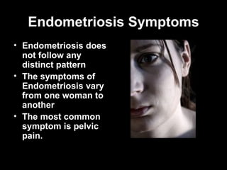 Endometriosis Symptoms Endometriosis does not follow any distinct pattern   The symptoms of Endometriosis vary from one woman to another  T he most common symptom is pelvic pain. 