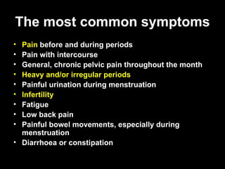 The most common symptoms Pain  before and during periods  Pain with intercourse  General, chronic pelvic pain throughout the month  Heavy and/or irregular periods   Painful urination during menstruation  Infertility   Fatigue  Low back pain  Painful bowel movements, especially during menstruation  Diarrhoea or constipation 