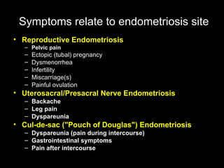 Symptoms   relate to endometriosis site Reproductive Endometriosis   Pelvic pain Ectopic (tubal) pregnancy  Dysmenorrhea  Infertility  Miscarriage(s)  Painful ovulation Uterosacral/Presacral Nerve Endometriosis Backache  Leg pain  Dyspareunia Cul-de-sac ("Pouch of Douglas") Endometriosis Dyspareunia (pain during intercourse)  Gastrointestinal symptoms  Pain after intercourse 