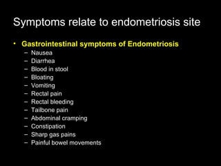 Gastrointestinal symptoms of Endometriosis   Nausea  Diarrhea  Blood in stool  Bloating  Vomiting  Rectal pain  Rectal bleeding  Tailbone pain  Abdominal cramping  Constipation  Sharp gas pains  Painful bowel movements Symptoms   relate to endometriosis site 