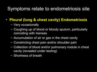 Pleural (lung & chest cavity) Endometriosis   Very occasionally  Coughing up of blood or bloody sputum, particularly coinciding with menses  Accumulation of air or gas in the chest cavity  Constricting chest pain and/or shoulder pain  Collection of blood and/or pulmonary nodule in chest cavity (revealed under testing)  Shortness of breath Symptoms   relate to endometriosis site 