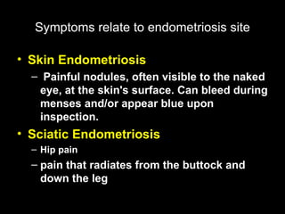 Symptoms   relate to endometriosis site Skin Endometriosis Painful nodules, often visible to the naked eye, at the skin's surface. Can bleed during menses and/or appear blue upon inspection.   Sciatic Endometriosis Hip pain pain that radiates from the buttock and down the leg   