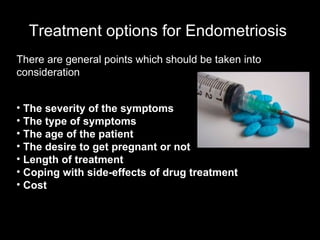 Treatment options for Endometriosis   There are general points which should be taken into consideration  The severity of the symptoms  The type of symptoms  The age of the patient  The desire to get pregnant or not  Length of treatment  Coping with side-effects of drug treatment  Cost  