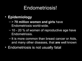 Endometriosis!  Epidemiology   >  70 million women and girls  have Endometriosis world-wide.  10 - 20 % of women of reproductive age have Endometriosis.  It is more common than breast cancer or Aids, and many other diseases, that  are  well known   Endometriosis is not usually fatal 