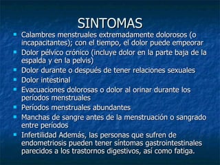 SINTOMAS Calambres menstruales extremadamente dolorosos (o incapacitantes); con el tiempo, el dolor puede empeorar  Dolor pélvico crónico (incluye dolor en la parte baja de la espalda y en la pelvis)  Dolor durante o después de tener relaciones sexuales  Dolor intestinal  Evacuaciones dolorosas o dolor al orinar durante los períodos menstruales  Períodos menstruales abundantes  Manchas de sangre antes de la menstruación o sangrado entre períodos  Infertilidad Además, las personas que sufren de endometriosis pueden tener síntomas gastrointestinales parecidos a los trastornos digestivos, así como fatiga.  