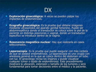 DX Exploración ginecológica:  A veces se pueden palpar los implantes de endometriosis.  Ecografia ginecológica:  Es la prueba que obtiene imágenes mediante ultrasonidos del aparato genital femenino. Puede ser abdominopélvica donde el transductor se coloca sobre la piel de la paciente en distintas posiciones o vaginal, donde un transductor específico se introduce dentro de la vagina.  Resonancia magnética nuclear : Hay que realizarla en casos seleccionados.  Laparoscopía : Es la prueba que puede asegurar con más certeza de que se padece endometriosis. La laparoscopia es una cirugía con anestesia general en la que se coloca dentro del abdomen un tubo con luz. El ginecólogo revisa los órganos y puede visualizar cualquier tumor o tejido de endometriosis. Este procedimiento mostrará la ubicación, extensión y tamaño de los tumores y será fundamental para tomar decisiones entre el médico y la paciente.  