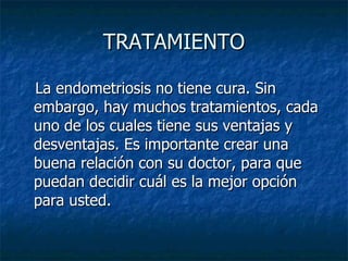 TRATAMIENTO La endometriosis no tiene cura. Sin embargo, hay muchos tratamientos, cada uno de los cuales tiene sus ventajas y desventajas. Es importante crear una buena relación con su doctor, para que puedan decidir cuál es la mejor opción para usted.  
