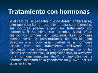 Tratamiento con hormonas En el caso de las pacientes que no desean embarazarse, pero que necesitan un tratamiento para su enfermedad, sus doctores pueden sugerir un tratamiento con hormonas. El tratamiento con hormonas es más eficaz cuando los tumores son pequeños. Las hormonas pueden venir en presentaciones de pastillas, por inyección o en rocío nasal. Existen varias hormonas usadas para este tratamiento, incluyendo una combinación de estrógeno y progestina, como las píldoras anticonceptivas, la progestina sola, la  danocrina  (una hormona masculina débil), y  agonistas  de la hormona liberadora de la gonadotropina ( GnRH  - por sus siglas en inglés.)  