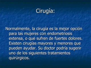 Cirugía: Normalmente, la cirugía es la mejor opción para las mujeres con endometriosis extensa, o que sufren de fuertes dolores. Existen cirugías mayores y menores que pueden ayudar. Su doctor podría sugerir uno de los siguientes tratamientos quirúrgicos.  