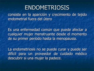 ENDOMETRIOSIS consiste en la aparición y crecimiento de tejido endometrial fuera del útero  Es una enfermedad común que puede afectar a cualquier mujer menstruante desde el momento de su primer período hasta la menopausia. La endometriosis no se puede curar y puede ser difícil para un proveedor de cuidado médico descubrir si una mujer la padece.   