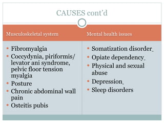 CAUSES cont’d

Musculoskeletal system      Mental health issues

 Fibromyalgia               Somatization disorder
 Coccydynia, piriformis/    Opiate dependency
  levator ani syndrome,      Physical and sexual
  pelvic floor tension
  myalgia                     abuse
 Posture                    Depression
 Chronic abdominal wall     Sleep disorders
  pain
 Osteitis pubis
 