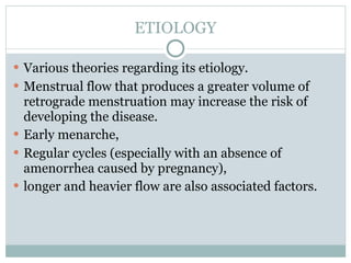 ETIOLOGY

 Various theories regarding its etiology.
 Menstrual flow that produces a greater volume of
  retrograde menstruation may increase the risk of
  developing the disease.
 Early menarche,
 Regular cycles (especially with an absence of
  amenorrhea caused by pregnancy),
 longer and heavier flow are also associated factors.
 