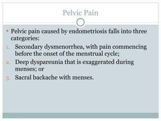 Pelvic Pain

 Pelvic pain caused by endometriosis falls into three
  categories:
1. Secondary dysmenorrhea, with pain commencing
   before the onset of the menstrual cycle;
2. Deep dyspareunia that is exaggerated during
   menses; or
3. Sacral backache with menses.
 
