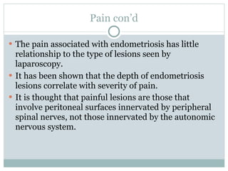 Pain con’d

 The pain associated with endometriosis has little
  relationship to the type of lesions seen by
  laparoscopy.
 It has been shown that the depth of endometriosis
  lesions correlate with severity of pain.
 It is thought that painful lesions are those that
  involve peritoneal surfaces innervated by peripheral
  spinal nerves, not those innervated by the autonomic
  nervous system.
 