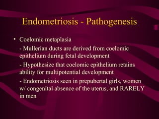 Endometriosis - Pathogenesis
• Coelomic metaplasia
  - Mullerian ducts are derived from coelomic
  epithelium during fetal development
  - Hypothesize that coelomic epithelium retains
  ability for multipotential development
  - Endometriosis seen in prepubertal girls, women
  w/ congenital absence of the uterus, and RARELY
  in men
 