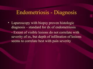 Endometriosis - Diagnosis
• Laparoscopy with biopsy proven histologic
  diagnosis – standard for dx of endometriosis
  - Extent of visible lesions do not correlate with
  severity of sx, but depth of infiltration of lesions
  seems to correlate best with pain severity
 