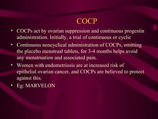 COCP
• COCPs act by ovarian suppression and continuous progestin
  administration. Initially, a trial of continuous or cyclic
• Continuous noncyclical administration of COCPs, omitting
  the placebo menstrual tablets, for 3-4 months helps avoid
  any menstruation and associated pain.
• Women with endometriosis are at increased risk of
  epithelial ovarian cancer, and COCPs are believed to protect
  against this.
• Eg: MARVELON
 